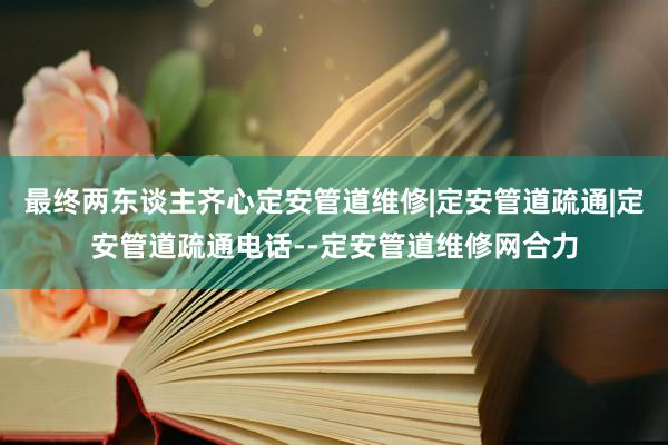 最终两东谈主齐心定安管道维修|定安管道疏通|定安管道疏通电话--定安管道维修网合力