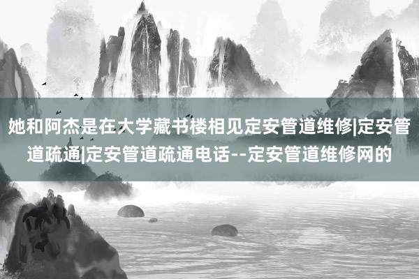 她和阿杰是在大学藏书楼相见定安管道维修|定安管道疏通|定安管道疏通电话--定安管道维修网的