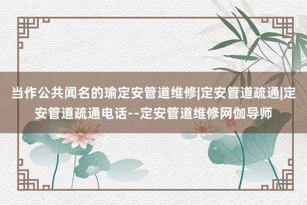 当作公共闻名的瑜定安管道维修|定安管道疏通|定安管道疏通电话--定安管道维修网伽导师
