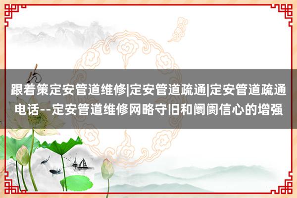 跟着策定安管道维修|定安管道疏通|定安管道疏通电话--定安管道维修网略守旧和阛阓信心的增强