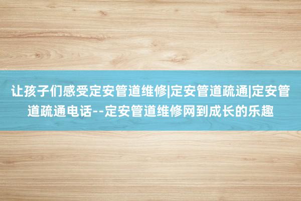 让孩子们感受定安管道维修|定安管道疏通|定安管道疏通电话--定安管道维修网到成长的乐趣